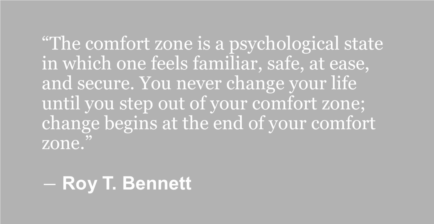 “The comfort zone is a psychological state in which one feels familiar, safe, at ease, and secure. You never change your life until you step out of your comfort zone; change begins at the end of your comfort zone.” ― Roy T. Bennett